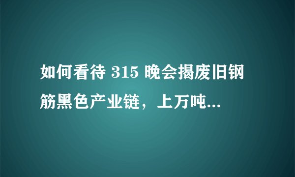如何看待 315 晚会揭废旧钢筋黑色产业链，上万吨翻新钢筋流入工地？这可能带来哪些安全隐患？