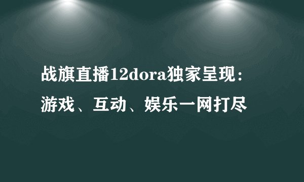 战旗直播12dora独家呈现：游戏、互动、娱乐一网打尽
