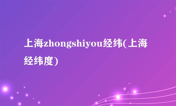 上海zhongshiyou经纬(上海经纬度)