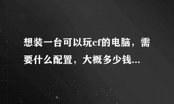 想装一台可以玩cf的电脑，需要什么配置，大概多少钱，求大神帮忙，我