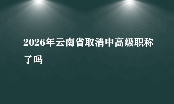 2026年云南省取消中高级职称了吗