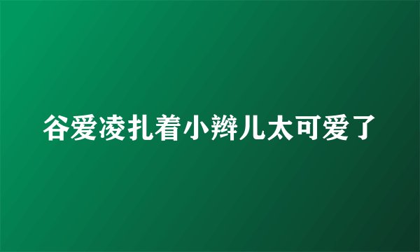 谷爱凌扎着小辫儿太可爱了