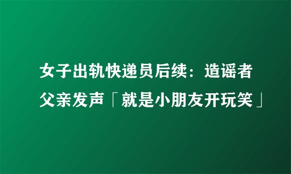 女子出轨快递员后续：造谣者父亲发声「就是小朋友开玩笑」