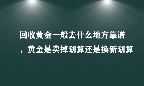 回收黄金一般去什么地方靠谱，黄金是卖掉划算还是换新划算