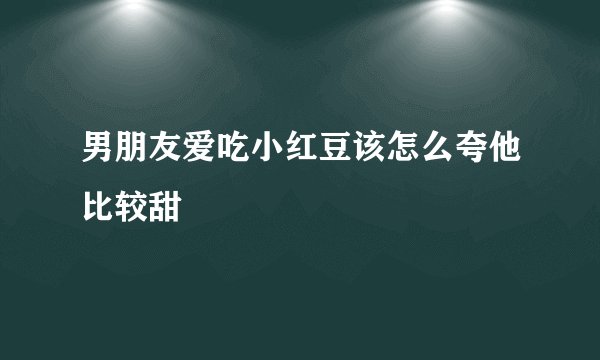 男朋友爱吃小红豆该怎么夸他比较甜