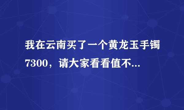 我在云南买了一个黄龙玉手镯7300，请大家看看值不值这个价