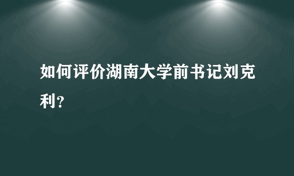 如何评价湖南大学前书记刘克利？