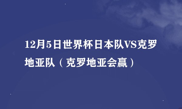 12月5日世界杯日本队VS克罗地亚队（克罗地亚会赢）