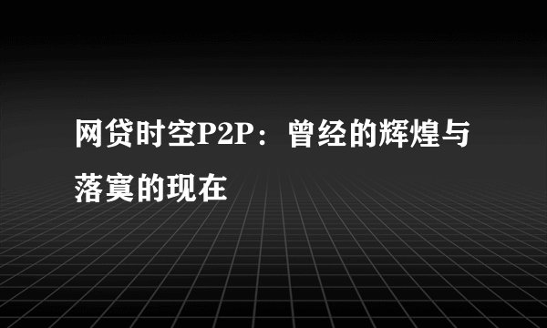 网贷时空P2P：曾经的辉煌与落寞的现在