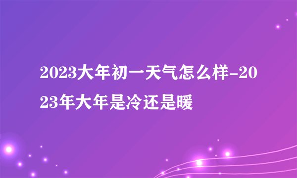 2023大年初一天气怎么样-2023年大年是冷还是暖