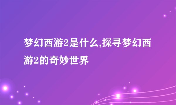 梦幻西游2是什么,探寻梦幻西游2的奇妙世界
