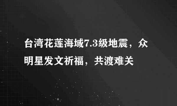 台湾花莲海域7.3级地震，众明星发文祈福，共渡难关