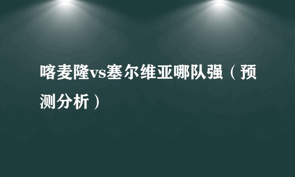 喀麦隆vs塞尔维亚哪队强（预测分析）