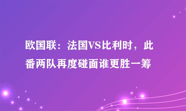 欧国联：法国VS比利时，此番两队再度碰面谁更胜一筹