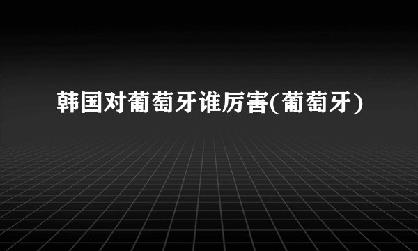 韩国对葡萄牙谁厉害(葡萄牙)