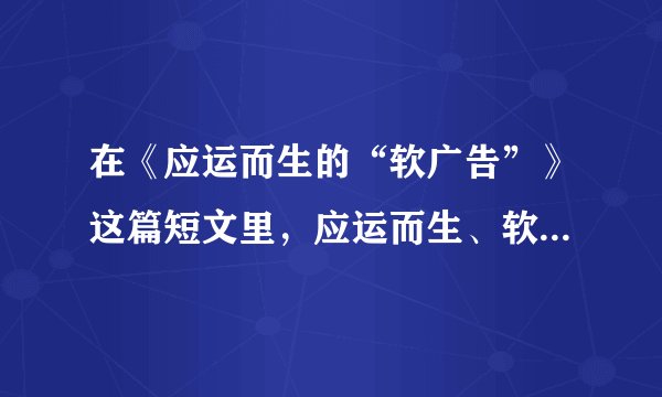 在《应运而生的“软广告”》这篇短文里，应运而生、软广告和雨后春笋在文中各是什么意思？