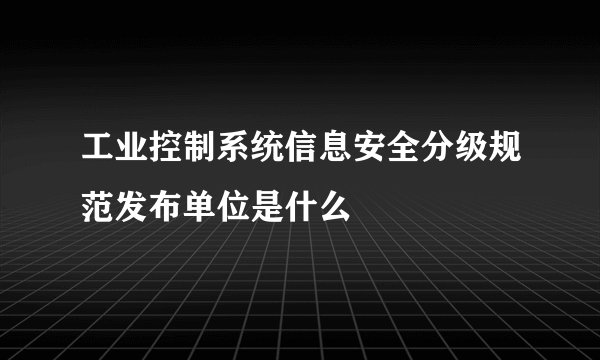 工业控制系统信息安全分级规范发布单位是什么