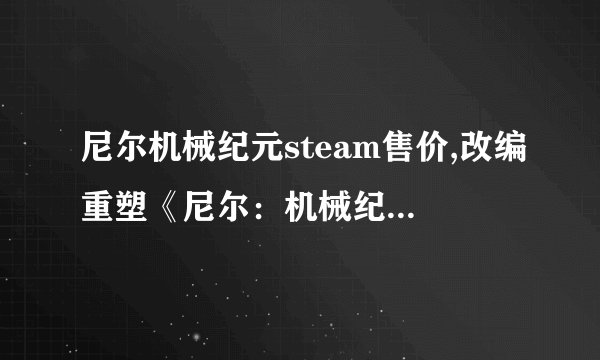 尼尔机械纪元steam售价,改编重塑《尼尔：机械纪元》在Steam的售价