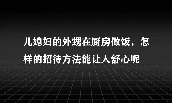 儿媳妇的外甥在厨房做饭，怎样的招待方法能让人舒心呢