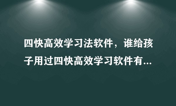 四快高效学习法软件，谁给孩子用过四快高效学习软件有用么还是骗人的东西 我学