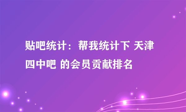 贴吧统计：帮我统计下 天津四中吧 的会员贡献排名