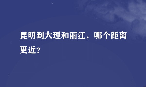 昆明到大理和丽江，哪个距离更近？