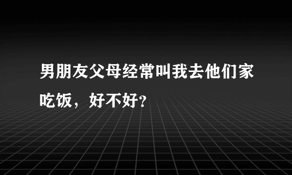 男朋友父母经常叫我去他们家吃饭，好不好？