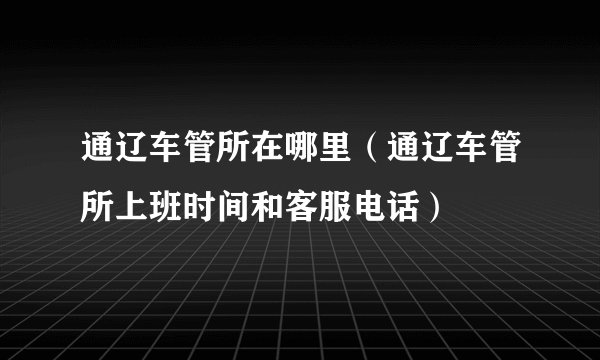 通辽车管所在哪里（通辽车管所上班时间和客服电话）