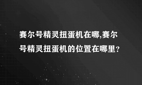 赛尔号精灵扭蛋机在哪,赛尔号精灵扭蛋机的位置在哪里？
