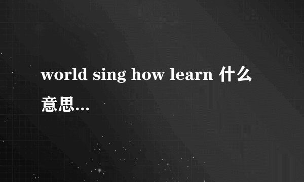 world sing how learn 什么意思？求解释