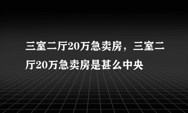 三室二厅20万急卖房，三室二厅20万急卖房是甚么中央