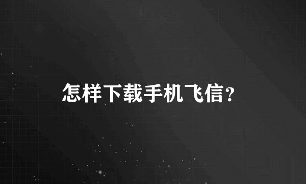怎样下载手机飞信？