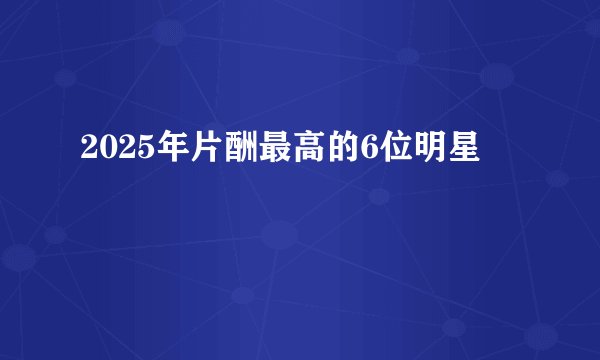 2025年片酬最高的6位明星