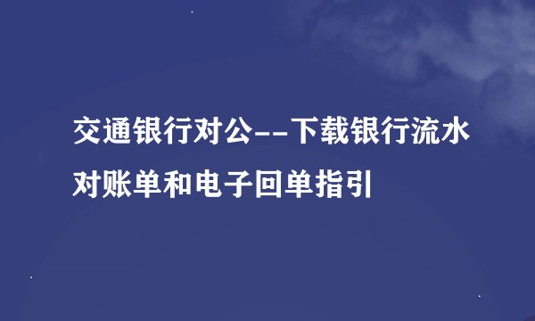 交通银行对公--下载银行流水对账单和电子回单指引