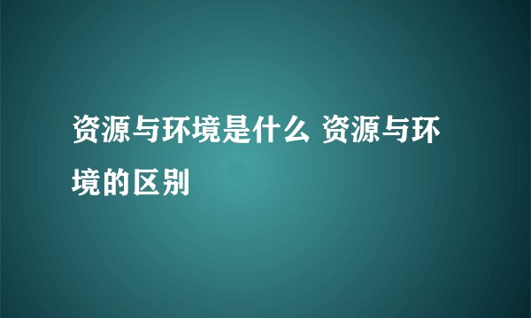 资源与环境是什么 资源与环境的区别