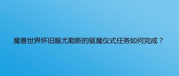 魔兽世界怀旧服尤勒斯的驱魔仪式任务如何完成？