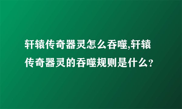 轩辕传奇器灵怎么吞噬,轩辕传奇器灵的吞噬规则是什么？
