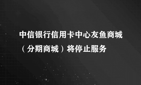 中信银行信用卡中心友鱼商城（分期商城）将停止服务