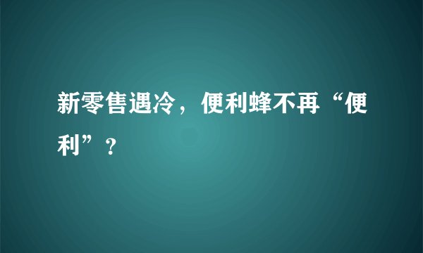 新零售遇冷，便利蜂不再“便利”？
