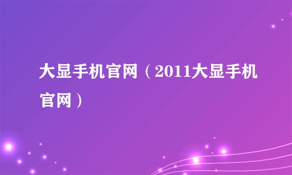 大显手机官网（2011大显手机官网）