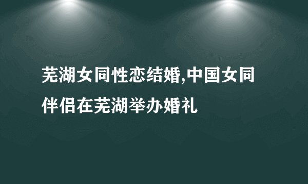 芜湖女同性恋结婚,中国女同伴侣在芜湖举办婚礼