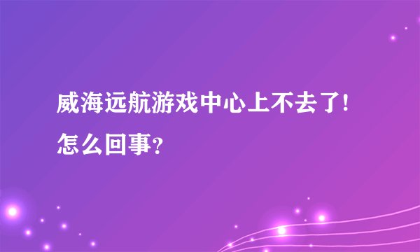 威海远航游戏中心上不去了!怎么回事？