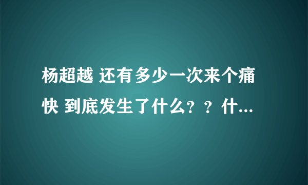杨超越 还有多少一次来个痛快 到底发生了什么？？什么情况？