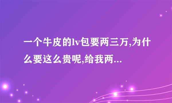 一个牛皮的lv包要两三万,为什么要这么贵呢,给我两三万我可以买十几头...
