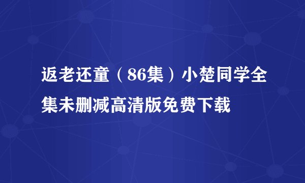 返老还童（86集）小楚同学全集未删减高清版免费下载