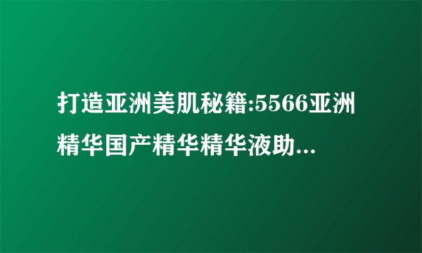 打造亚洲美肌秘籍:5566亚洲精华国产精华精华液助您焕发光彩!