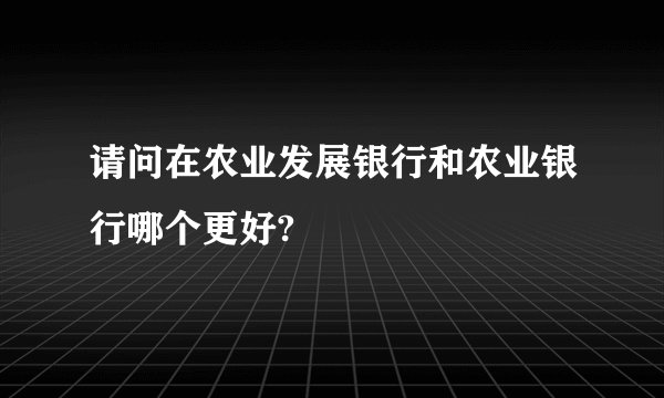 请问在农业发展银行和农业银行哪个更好?