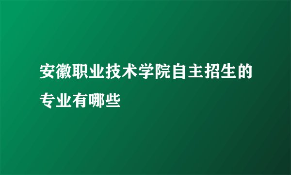 安徽职业技术学院自主招生的专业有哪些