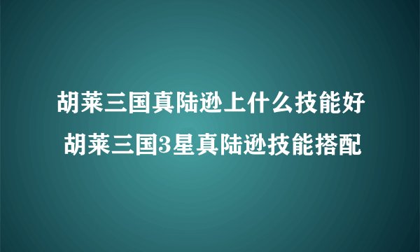 胡莱三国真陆逊上什么技能好 胡莱三国3星真陆逊技能搭配