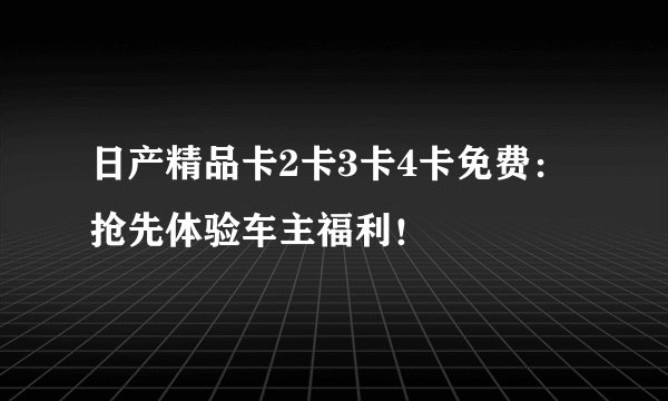 日产精品卡2卡3卡4卡免费：抢先体验车主福利！
